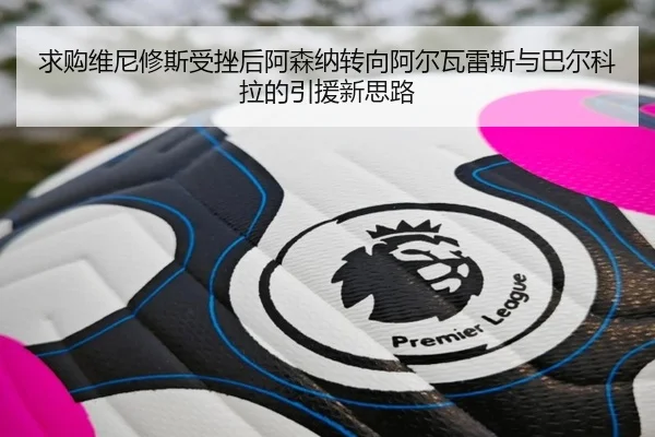 求购维尼修斯受挫后阿森纳转向阿尔瓦雷斯与巴尔科拉的引援新思路